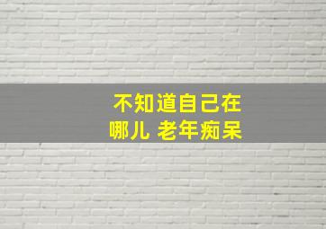 不知道自己在哪儿 老年痴呆